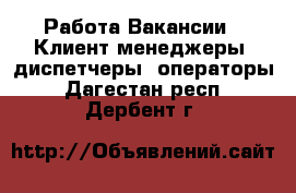 Работа Вакансии - Клиент-менеджеры, диспетчеры, операторы. Дагестан респ.,Дербент г.